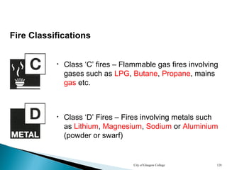 City of Glasgow College 128
Fire Classifications
• Class ‘C’ fires – Flammable gas fires involving
gases such as LPG, Butane, Propane, mains
gas etc.
• Class ‘D’ Fires – Fires involving metals such
as Lithium, Magnesium, Sodium or Aluminium
(powder or swarf)
 