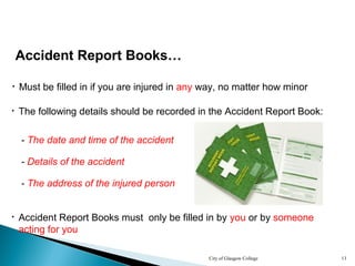 City of Glasgow College 13
Accident Report Books…
• Must be filled in if you are injured in any way, no matter how minor
• Accident Report Books must only be filled in by you or by someone
acting for you
• The following details should be recorded in the Accident Report Book:
- The date and time of the accident
- Details of the accident
- The address of the injured person
 