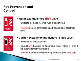 City of Glasgow College 132
Fire Prevention and
Control
• Water extinguishers (Red Label)
– Suitable for class ‘A’ fires (wood, paper etc.)
– NEVER use on flammable liquid (Class B) or electrical
fires
• Carbon Dioxide extinguishers (Black Label)
– Suitable for electrical fires
– Should only be used on flammable liquid (Class B) fires if
no other alternative available
– NEVER touch the nozzle during use as it gets very cold
 