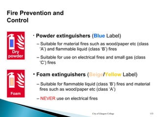 City of Glasgow College 133
Fire Prevention and
Control
• Foam extinguishers (Beige/Yellow Label)
– Suitable for flammable liquid (class ‘B’) fires and material
fires such as wood/paper etc (class ‘A’)
– NEVER use on electrical fires
• Powder extinguishers (Blue Label)
– Suitable for material fires such as wood/paper etc (class
‘A’) and flammable liquid (class ‘B’) fires
– Suitable for use on electrical fires and small gas (class
‘C’) fires
 