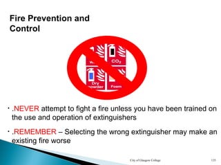 City of Glasgow College 135
Fire Prevention and
Control
• .NEVER attempt to fight a fire unless you have been trained on
the use and operation of extinguishers
• .REMEMBER – Selecting the wrong extinguisher may make an
existing fire worse
 