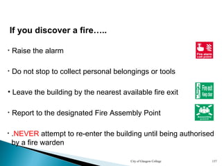 City of Glasgow College 137
• Raise the alarm
• Do not stop to collect personal belongings or tools
• Leave the building by the nearest available fire exit
• Report to the designated Fire Assembly Point
If you discover a fire…..
• .NEVER attempt to re-enter the building until being authorised
by a fire warden
 