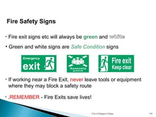City of Glasgow College 139
• Green and white signs are Safe Condition signs
• If working near a Fire Exit, never leave tools or equipment
where they may block a safety route
Fire Safety Signs
• .REMEMBER - Fire Exits save lives!
• Fire exit signs etc will always be green and
 