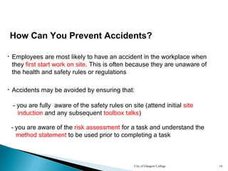 City of Glasgow College 14
How Can You Prevent Accidents?
• Employees are most likely to have an accident in the workplace when
they first start work on site. This is often because they are unaware of
the health and safety rules or regulations
• Accidents may be avoided by ensuring that:
- you are fully aware of the safety rules on site (attend initial site
induction and any subsequent toolbox talks)
- you are aware of the risk assessment for a task and understand the
method statement to be used prior to completing a task
 