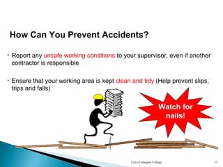 City of Glasgow College 15
How Can You Prevent Accidents?
• Report any unsafe working conditions to your supervisor, even if another
contractor is responsible
• Ensure that your working area is kept clean and tidy (Help prevent slips,
trips and falls)
Watch for
nails!
 