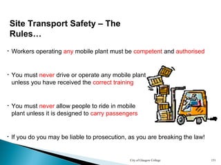 City of Glasgow College 151
• You must never drive or operate any mobile plant
unless you have received the correct training
• Workers operating any mobile plant must be competent and authorised
• If you do you may be liable to prosecution, as you are breaking the law!
Site Transport Safety – The
Rules…
• You must never allow people to ride in mobile
plant unless it is designed to carry passengers
 