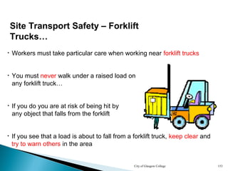 City of Glasgow College 153
• You must never walk under a raised load on
any forklift truck…
• Workers must take particular care when working near forklift trucks
• If you see that a load is about to fall from a forklift truck, keep clear and
try to warn others in the area
Site Transport Safety – Forklift
Trucks…
• If you do you are at risk of being hit by
any object that falls from the forklift
 