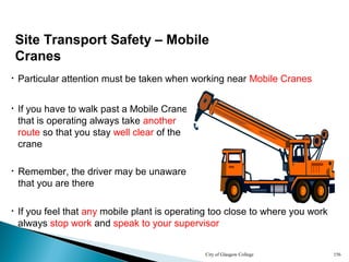City of Glasgow College 156
• If you have to walk past a Mobile Crane
that is operating always take another
route so that you stay well clear of the
crane
• Particular attention must be taken when working near Mobile Cranes
• If you feel that any mobile plant is operating too close to where you work
always stop work and speak to your supervisor
• Remember, the driver may be unaware
that you are there
Site Transport Safety – Mobile
Cranes
 