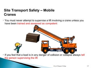 City of Glasgow College 157
• You must never attempt to supervise a lift involving a crane unless you
have been trained and assessed as competent
• If you feel that a load is in any danger of collision or collapse always tell
the person supervising the lift
Site Transport Safety – Mobile
Cranes
 
