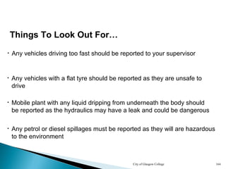 City of Glasgow College 164
Things To Look Out For…
• Any vehicles driving too fast should be reported to your supervisor
• Mobile plant with any liquid dripping from underneath the body should
be reported as the hydraulics may have a leak and could be dangerous
• Any vehicles with a flat tyre should be reported as they are unsafe to
drive
• Any petrol or diesel spillages must be reported as they will are hazardous
to the environment
 