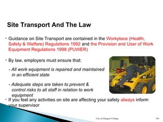 City of Glasgow College 165
Site Transport And The Law
• By law, employers must ensure that:
• Guidance on Site Transport are contained in the Workplace (Health,
Safety & Welfare) Regulations 1992 and the Provision and User of Work
Equipment Regulations 1998 (PUWER)
- All work equipment is repaired and maintained
in an efficient state
- Adequate steps are taken to prevent &
control risks to all staff in relation to work
equipment
• If you feel any activities on site are affecting your safety always inform
your supervisor
 