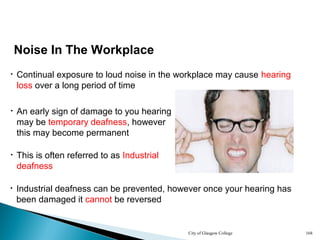 City of Glasgow College 168
• An early sign of damage to you hearing
may be temporary deafness, however
this may become permanent
• Continual exposure to loud noise in the workplace may cause hearing
loss over a long period of time
• Industrial deafness can be prevented, however once your hearing has
been damaged it cannot be reversed
Noise In The Workplace
• This is often referred to as Industrial
deafness
 