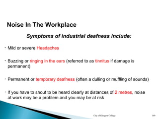 City of Glasgow College 169
Symptoms of industrial deafness include:
• Buzzing or ringing in the ears (referred to as tinnitus if damage is
permanent)
• Permanent or temporary deafness (often a dulling or muffling of sounds)
Noise In The Workplace
• Mild or severe Headaches
• If you have to shout to be heard clearly at distances of 2 metres, noise
at work may be a problem and you may be at risk
 