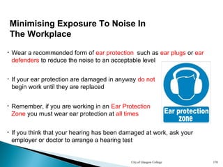 City of Glasgow College 170
Minimising Exposure To Noise In
The Workplace
• If your ear protection are damaged in anyway do not
begin work until they are replaced
• Wear a recommended form of ear protection such as ear plugs or ear
defenders to reduce the noise to an acceptable level
• If you think that your hearing has been damaged at work, ask your
employer or doctor to arrange a hearing test
• Remember, if you are working in an Ear Protection
Zone you must wear ear protection at all times
 