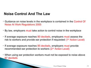 City of Glasgow College 171
Noise Control And The Law
• By law, employers must take action to control noise in the workplace
• Guidance on noise levels in the workplace is contained in the Control Of
Noise At Work Regulations 2005
• If average exposure reaches 80 decibels, employers must assess the
risk to workers and provide ear protection if requested (1st
Action Level)
• If average exposure reaches 85 decibels, employers must provide
recommended ear protection to workers (2nd
Action Level)
• When using ear protection workers must not be exposed to noise above
87 decibels
 