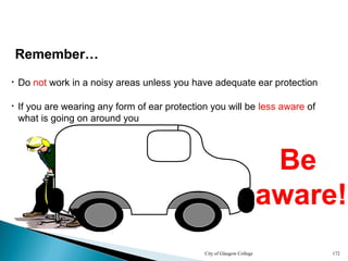 City of Glasgow College 172
Remember…
• Do not work in a noisy areas unless you have adequate ear protection
Be
aware!
Be
aware!
Be
aware!
Be
aware!
Be
aware!
Be
aware!
Be
aware!
• If you are wearing any form of ear protection you will be less aware of
what is going on around you
 