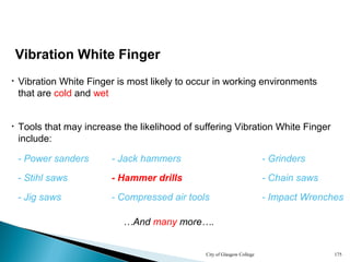 City of Glasgow College 175
Vibration White Finger
• Tools that may increase the likelihood of suffering Vibration White Finger
include:
• Vibration White Finger is most likely to occur in working environments
that are cold and wet
- Power sanders - Jack hammers - Grinders
- Stihl saws - Hammer drills - Chain saws
- Jig saws - Compressed air tools - Impact Wrenches
…And many more….
- Power sanders - Jack hammers - Grinders
- Stihl saws - Hammer drills - Chain saws
- Jig saws - Compressed air tools - Impact Wrenches
 