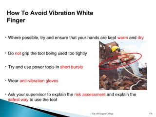City of Glasgow College 176
• Wear anti-vibration gloves
• Try and use power tools in short bursts
How To Avoid Vibration White
Finger
• Do not grip the tool being used too tightly
• Where possible, try and ensure that your hands are kept warm and dry
• Ask your supervisor to explain the risk assessment and explain the
safest way to use the tool
 