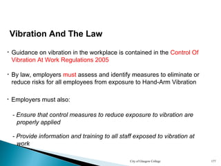 City of Glasgow College 177
Vibration And The Law
• By law, employers must assess and identify measures to eliminate or
reduce risks for all employees from exposure to Hand-Arm Vibration
• Guidance on vibration in the workplace is contained in the Control Of
Vibration At Work Regulations 2005
• Employers must also:
- Ensure that control measures to reduce exposure to vibration are
properly applied
- Provide information and training to all staff exposed to vibration at
work
 