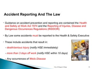 City of Glasgow College 18
Accident Reporting And The Law
• Guidance on accident prevention and reporting are contained the Health
and Safety at Work Act 1974 and the Reporting of Injuries, Disease and
Dangerous Occurrences Regulations (RIDDOR)
• These include accidents that result in:
- death/serious Injury (notify HSE immediately)
- more than 3 days off work (notify HSE within 10 days)
- Any occurrences of Weils Disease
• By Law some accidents must be reported to the Health & Safety Executive
 