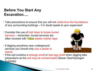 City of Glasgow College 180
• Take precautions to ensure that you will not undermine the foundations
of any surrounding buildings – if in doubt speak to your supervisor!
• If the soil contains a strange smell or bad egg smell when digging take
precautions as the soil may be contaminated (Sewer Gas/Hydrogen
Sulphide)
Before You Start Any
Excavation….
• If digging anywhere near underground
services you should only use a spade or
shovel
• Consider the use of trial holes to locate buried
services – remember, buried services are
often covered with yellow plastic marker tape
 