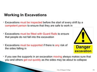 City of Glasgow College 181
• Excavations must be inspected before the start of every shift by a
competent person to ensure that they are safe to work in
• If you see the supports in an excavation moving always makes sure that
you and others get out quickly as the sides may be about to collapse
Working In Excavations
• Excavations must be supported if there is any risk of
the sides falling in
• Excavations must be fitted with Guard Rails to ensure
that people do not fall into the excavation
excavation
 