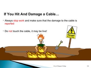 City of Glasgow College 182
• Always stop work and make sure that the damage to the cable is
reported
• Do not touch the cable, it may be live!
If You Hit And Damage a Cable…
 