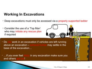 City of Glasgow College 183
• Deep excavations must only be accessed via a properly supported ladder
Working In Excavations
• Do not work in an excavation if vehicles are left running
above an excavation – exhaust fumes may settle in the
base of the excavation…
• …If you ever feel dizzy in any excavation make sure you
and others get out!
• Consider the use of a ‘Top Man’
who may initiate any rescue plan
if required
 
