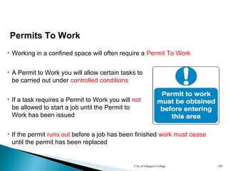 City of Glasgow College 185
• Working in a confined space will often require a Permit To Work
Permits To Work
• A Permit to Work you will allow certain tasks to
be carried out under controlled conditions
• If the permit runs out before a job has been finished work must cease
until the permit has been replaced
• If a task requires a Permit to Work you will not
be allowed to start a job until the Permit to
Work has been issued
 