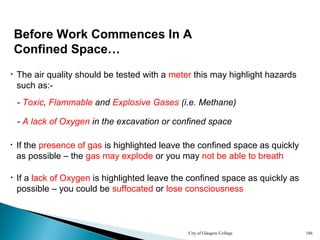 City of Glasgow College 186
• The air quality should be tested with a meter this may highlight hazards
such as:-
• If the presence of gas is highlighted leave the confined space as quickly
as possible – the gas may explode or you may not be able to breath
Before Work Commences In A
Confined Space…
- Toxic, Flammable and Explosive Gases (i.e. Methane)
- A lack of Oxygen in the excavation or confined space
• If a lack of Oxygen is highlighted leave the confined space as quickly as
possible – you could be suffocated or lose consciousness
 