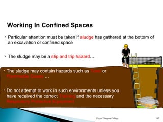 City of Glasgow College 187
• Particular attention must be taken if sludge has gathered at the bottom of
an excavation or confined space
Working In Confined Spaces
• The sludge may contain hazards such as Toxic or
Flammable Gases …
• The sludge may be a slip and trip hazard…
• Do not attempt to work in such environments unless you
have received the correct Training and the necessary
Respiratory Protective Equipment
 