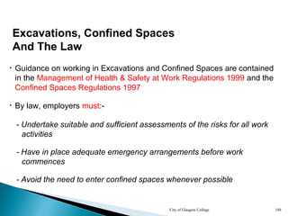 City of Glasgow College 188
Excavations, Confined Spaces
And The Law
• By law, employers must:-
• Guidance on working in Excavations and Confined Spaces are contained
in the Management of Health & Safety at Work Regulations 1999 and the
Confined Spaces Regulations 1997
- Undertake suitable and sufficient assessments of the risks for all work
activities
- Avoid the need to enter confined spaces whenever possible
- Have in place adequate emergency arrangements before work
commences
 