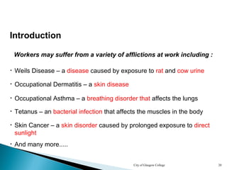 City of Glasgow College 20
Introduction
Workers may suffer from a variety of afflictions at work including :
• Occupational Asthma – a breathing disorder that affects the lungs
• Tetanus – an bacterial infection that affects the muscles in the body
• Skin Cancer – a skin disorder caused by prolonged exposure to direct
sunlight
• Occupational Dermatitis – a skin disease
• Weils Disease – a disease caused by exposure to rat and cow urine
• And many more.....
 