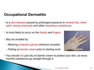 City of Glasgow College 24
Occupational Dermatitis
• Is a skin disease caused by prolonged exposure to mineral oils, white
spirit, strong chemicals and other hazardous substances
• Is most likely to occur on the hands and fingers
- Wearing protective gloves wherever possible
- Putting on barrier cream prior to starting work
• You should not just rely on barrier cream to protect your skin, as many
harmful substances go straight through it
• May be avoided by:
 