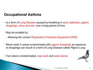 City of Glasgow College 25
Occupational Asthma
• Is a form of Lung Disease caused by breathing in dust, asbestos, pigeon
droppings, silica dust etc. over a long period of time
• Never work in areas contaminated with pigeon droppings as exposure
to droppings can result in a form of Lung Disease called Pigeon Lung
• May be avoided by:
• If an area is contaminated, stop work and seek advice
- Wearing the correct Respiratory Protective Equipment (RPE)
 