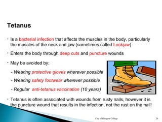 City of Glasgow College 26
Tetanus
• Is a bacterial infection that affects the muscles in the body, particularly
the muscles of the neck and jaw (sometimes called Lockjaw)
• Enters the body through deep cuts and puncture wounds
- Wearing protective gloves wherever possible
- Wearing safety footwear wherever possible
• Tetanus is often associated with wounds from rusty nails, however it is
the puncture wound that results in the infection, not the rust on the nail!
• May be avoided by:
- Regular anti-tetanus vaccination (10 years)
 