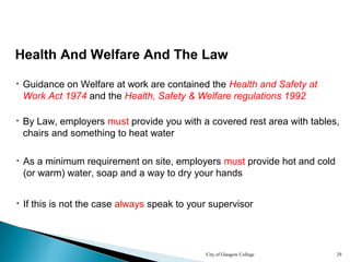 City of Glasgow College 29
Health And Welfare And The Law
• Guidance on Welfare at work are contained the Health and Safety at
Work Act 1974 and the Health, Safety & Welfare regulations 1992
• By Law, employers must provide you with a covered rest area with tables,
chairs and something to heat water
• As a minimum requirement on site, employers must provide hot and cold
(or warm) water, soap and a way to dry your hands
• If this is not the case always speak to your supervisor
 