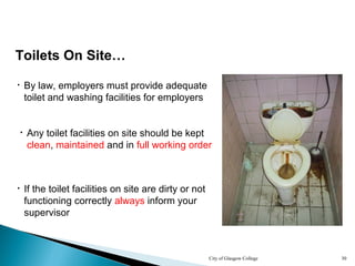 City of Glasgow College 30
Toilets On Site…
• By law, employers must provide adequate
toilet and washing facilities for employers
• If the toilet facilities on site are dirty or not
functioning correctly always inform your
supervisor
• Any toilet facilities on site should be kept
clean, maintained and in full working order
 
