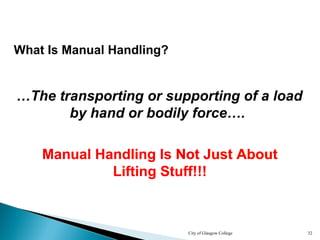 City of Glasgow College 32
Manual Handling Is Not Just About
Lifting Stuff!!!
Manual Handling Is Not Just About
Lifting Stuff!!!
Manual Handling Is Not Just About
Lifting Stuff!!!
Manual Handling Is Not Just About
Lifting Stuff!!!
Manual Handling Is Not Just About
Lifting Stuff!!!
…The transporting or supporting of a load
by hand or bodily force….
What Is Manual Handling?
 