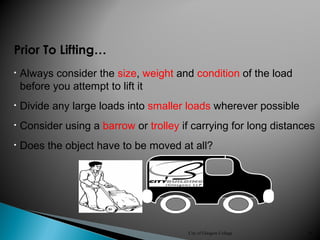 City of Glasgow College 36
• Consider using a barrow or trolley if carrying for long distances
• Does the object have to be moved at all?
Prior To Lifting…
• Divide any large loads into smaller loads wherever possible
• Always consider the size, weight and condition of the load
before you attempt to lift it
 