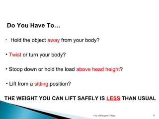 City of Glasgow College 37
Do You Have To…
• Hold the object away from your body?
• Twist or turn your body?
• Stoop down or hold the load above head height?
• Lift from a sitting position?
THE WEIGHT YOU CAN LIFT SAFELY IS LESS THAN USUAL
 