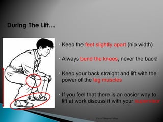 City of Glasgow College 38
During The Lift…
• Keep the feet slightly apart (hip width)
• Always bend the knees, never the back!
• Keep your back straight and lift with the
power of the leg muscles
• If you feel that there is an easier way to
lift at work discuss it with your supervisor
 