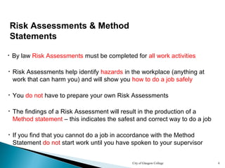 City of Glasgow College 4
Risk Assessments & Method
Statements
• By law Risk Assessments must be completed for all work activities
• The findings of a Risk Assessment will result in the production of a
Method statement – this indicates the safest and correct way to do a job
• Risk Assessments help identify hazards in the workplace (anything at
work that can harm you) and will show you how to do a job safely
• If you find that you cannot do a job in accordance with the Method
Statement do not start work until you have spoken to your supervisor
• You do not have to prepare your own Risk Assessments
 