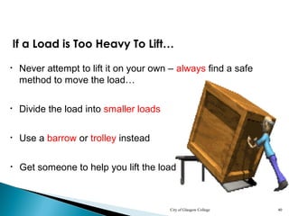 City of Glasgow College 40
• Never attempt to lift it on your own – always find a safe
method to move the load…
• Divide the load into smaller loads
If a Load is Too Heavy To Lift…
• Use a barrow or trolley instead
• Get someone to help you lift the load
 