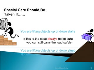 City of Glasgow College 42
• You are lifting objects up or down stairs
• You are lifting objects up or down steep
slopes
Special Care Should Be
Taken If……
• You are lifting objects up or down stairs
• You are lifting objects up or down steep
slopes
If this is the case always make sure
you can still carry the load safely
 