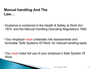 City of Glasgow College 43
Manual handling And The
Law…
• Your employer must undertake risk assessments and
formulate ‘Safe Systems Of Work’ for manual handling tasks
• You must make full use of your employer’s Safe System Of
Work
• Guidance is contained in the Health & Safety at Work Act
1974 and the Manual Handling Operating Regulations 1992
 