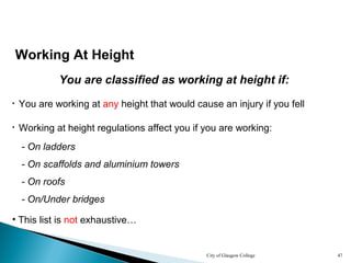 City of Glasgow College 47
Working At Height
You are classified as working at height if:
• You are working at any height that would cause an injury if you fell
• Working at height regulations affect you if you are working:
- On ladders
- On scaffolds and aluminium towers
- On roofs
- On/Under bridges
• This list is not exhaustive…
 