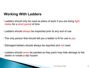 City of Glasgow College 48
• Ladders should always be inspected prior to any sort of use
• Damaged ladders should always be reported and not used
• Ladders should never be painted as they paint may hide damage to the
ladder or create a slip hazard
Working With Ladders
• The only person that should tell you a ladder is fit for use is you
• Ladders should only be used as place of work if you are doing light
duties for a short period of time
 