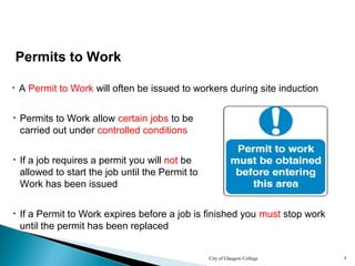 City of Glasgow College 5
Permits to Work
• A Permit to Work will often be issued to workers during site induction
• If a job requires a permit you will not be
allowed to start the job until the Permit to
Work has been issued
• Permits to Work allow certain jobs to be
carried out under controlled conditions
• If a Permit to Work expires before a job is finished you must stop work
until the permit has been replaced
 