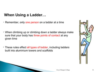 City of Glasgow College 52
• Remember, only one person on a ladder at a time
When Using a Ladder…
• When climbing up or climbing down a ladder always make
sure that your body has three points of contact at any
given time
• These rules effect all types of ladder, including ladders
built into aluminium towers and scaffolds
 